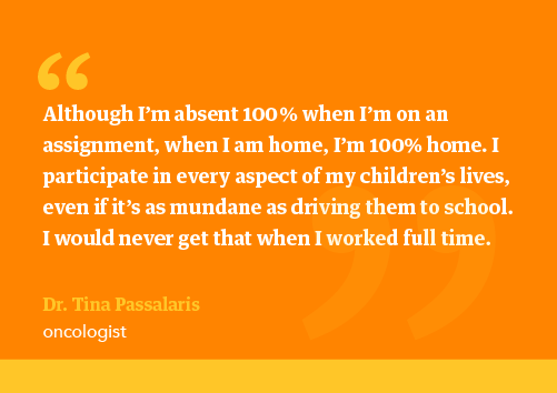 Dr Passalaris quote: “Although I’m absent 100 % when I’m on an assignment when I am home, I’m 100% home. I participate in every aspect of my children’s lives, even if it’s as mundane as driving them to school. I would never get that when I worked full time.”